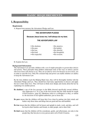 135
BASIC REQUIREMENTS
Requirements
A. Repeat from memory the Adventurer Pledge and Law.
THE ADVENTURER PLEDGE
Because Jesus loves me, I will always do my best.
THE ADVENTURER LAW
• Be obedient. • Be attentive.
• Be pure. • Be helpful.
• Be true. • Be cheerful.
• Be kind. • Be thoughtful.
• Be respectful. • Be reverent.
B. Explain the Law.
Background Information
The Adventurer Law provides children with a set of simple principles to govern their choices
and actions. These principles help children understand some of the ways in which a person
who loves Jesus will choose to act. They are an ideal to strive for because we love Jesus, not
in order to earn His love. Only His constant help and power can enable children (or adults)
to keep the Adventurer Law.
By the time children reach the Helping Hand class, they will be thoroughly familiar with the
Adventurer Pledge and Law. They should have had many opportunities to discuss and apply
the law to their daily lives. They will learn to think more deeply and clearly about the law by
explaining it to another person.
Be obedient is one of the few passages in the Bible directed specifically toward children.
(See Ephesians 6:1). It is one of the first lessons that the child should be taught
(Child Guidance, page 82). Obedience refers to a willingness to obey, or submit
to, the decisions of our rightful authorities, just as Jesus did.
Be pure means that the children will keep their lives clean by putting into their minds and
bodies only those ideas and things that are good and true and healthful.
Be true means that the children be honest and upright in study, work, and play, and will
be loyal to their families and friends, to other people, and to their God.
Be kind means that the children will be considerate, gentle, and affectionate, not only to the
people they like but also to every person and to all of God's Creation.
 