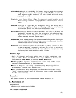 136
Be respectful means that the children will show respect, first to the authorities whom God
has placed over them, and also to each person whom God has created in His
image. Respect involves recognizing the value in each person and acting
courteously toward all.
Be attentive means that the children will pay close attention to what is happening around
them, especially in reference to obeying God and to the feelings and needs of
others.
Be helpful means that the children seek opportunities to be of help at home and at
school. True helpfulness is done, not reluctantly, but for the joy of pleasing
another person, pleasing Jesus, and making oneself a better person.
Be cheerful means that the children will cultivate the habit of thankfulness for the things and
opportunities that they have rather than dwelling on those things that may
displease them. It means putting a smile on one's face and in one's voice in order
to make others feel happy and thankful as well.
Be thoughtful means that the children will choose to think before acting and to base their
actions upon careful consideration of the consequences to others and to themselves
rather than simply reacting to feelings and impulses.
Be reverent means that the children will show the highest respect and honor to God. This
includes speaking and walking quietly in the sanctuary, treating the Bible gently
as the best and most important of all books, and closing one's eyes and using
appropriate posture when conversing in prayer with God.
Teaching Tips
• Review the Adventurer Law in a way that will inspire the children to understand it and
strive to fulfill it. Several related Bible stories, songs, and texts for discussion are
suggested in the Resource list at the end of this Helping Hand section.
• Each Helping Hand may choose one person such as a leader, family member, younger
Adventurer or friend and explain the Law to that person.
• Repeat the Pledge and Law at every Adventurer meeting. Hang a copy of each in a
prominent place where they can be referred to easily.
• Refer to the Adventurer Pledge at appropriate times during the course of other activities.
Thus it will not only become a part of the children's rote memory, but also of their daily
thoughts, actions and choices.
' '
The children will repeat the Adventurer Pledge and Law and explain the Law.
II. Reinforcement
Earn the Helping Hand Reading Certificate.
&' +, '
 