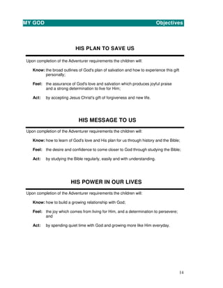 14
HIS PLAN TO SAVE US
Upon completion of the Adventurer requirements the children will:
Know: the broad outlines of God's plan of salvation and how to experience this gift
personally;
Feel: the assurance of God's love and salvation which produces joyful praise
and a strong determination to live for Him;
Act: by accepting Jesus Christ's gift of forgiveness and new life.
HIS MESSAGE TO US
Upon completion of the Adventurer requirements the children will:
Know: how to learn of God's love and His plan for us through history and the Bible;
Feel: the desire and confidence to come closer to God through studying the Bible;
Act: by studying the Bible regularly, easily and with understanding.
HIS POWER IN OUR LIVES
Upon completion of the Adventurer requirements the children will:
Know: how to build a growing relationship with God;
Feel: the joy which comes from living for Him, and a determination to persevere;
and
Act: by spending quiet time with God and growing more like Him everyday.
MY GOD Objectives
 