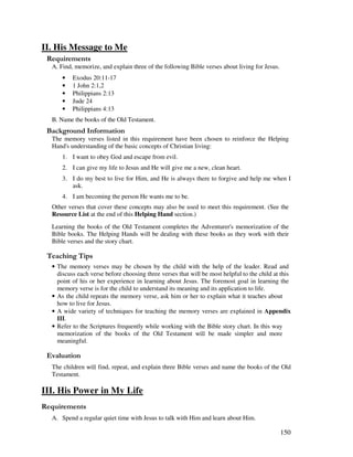 150
II. His Message to Me
A. Find, memorize, and explain three of the following Bible verses about living for Jesus.
• Exodus 20:11-17
• 1 John 2:1,2
• Philippians 2:13
• Jude 24
• Philippians 4:13
B. Name the books of the Old Testament.
&' +, '
The memory verses listed in this requirement have been chosen to reinforce the Helping
Hand's understanding of the basic concepts of Christian living:
1. I want to obey God and escape from evil.
2. I can give my life to Jesus and He will give me a new, clean heart.
3. I do my best to live for Him, and He is always there to forgive and help me when I
ask.
4. I am becoming the person He wants me to be.
Other verses that cover these concepts may also be used to meet this requirement. (See the
Resource List at the end of this Helping Hand section.)
Learning the books of the Old Testament completes the Adventurer's memorization of the
Bible books. The Helping Hands will be dealing with these books as they work with their
Bible verses and the story chart.
' ,
• The memory verses may be chosen by the child with the help of the leader. Read and
discuss each verse before choosing three verses that will be most helpful to the child at this
point of his or her experience in learning about Jesus. The foremost goal in learning the
memory verse is for the child to understand its meaning and its application to life.
• As the child repeats the memory verse, ask him or her to explain what it teaches about
how to live for Jesus.
• A wide variety of techniques for teaching the memory verses are explained in Appendix
III.
• Refer to the Scriptures frequently while working with the Bible story chart. In this way
memorization of the books of the Old Testament be made simpler and more
meaningful.
' '
The children find, repeat, and explain three Bible verses and name the books of the Old
Testament.
III. His Power in My Life
A. Spend a regular quiet time with Jesus to talk with Him and learn about Him.
 