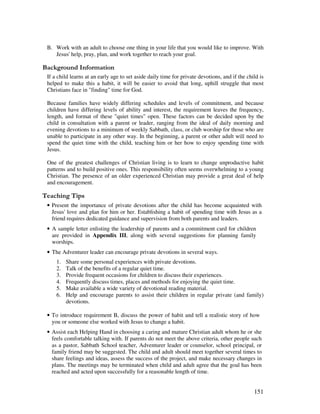 151
B. Work with an adult to choose one thing in your life that you would like to improve. With
Jesus' help, pray, plan, and work together to reach your goal.
&' +, '
If a child learns at an early age to set aside daily time for private devotions, and if the child is
helped to make this a habit, it will be easier to avoid that long, uphill struggle that most
Christians face in "finding" time for God.
Because families have widely differing schedules and levels of commitment, and because
children have differing levels of ability and interest, the requirement leaves the frequency,
length, and format of these "quiet times" open. These factors can be decided upon by the
child in consultation with a parent or leader, ranging from the ideal of daily morning and
evening devotions to a minimum of weekly Sabbath, class, or club worship for those who are
unable to participate in any other way. In the beginning, a parent or other adult need to
spend the quiet time with the child, teaching him or her how to enjoy spending time with
Jesus.
One of the greatest challenges of Christian living is to learn to change unproductive habit
patterns and to build positive ones. This responsibility often seems overwhelming to a young
Christian. The presence of an older experienced Christian may provide a great deal of help
and encouragement.
' ,
• Present the importance of private devotions after the child has become acquainted with
Jesus' love and plan for him or her. Establishing a habit of spending time with Jesus as a
friend requires dedicated guidance and supervision from both parents and leaders.
• A sample letter enlisting the leadership of parents and a commitment card for children
are provided in Appendix III, along with several suggestions for planning family
worships.
• The Adventurer leader can encourage private devotions in several ways.
1. Share some personal experiences with private devotions.
2. Talk of the benefits of a regular quiet time.
3. Provide frequent occasions for children to discuss their experiences.
4. Frequently discuss times, places and methods for enjoying the quiet time.
5. Make available a wide variety of devotional reading material.
6. Help and encourage parents to assist their children in regular private (and family)
devotions.
• To introduce requirement B, discuss the power of habit and tell a realistic story of how
you or someone else worked with Jesus to change a habit.
• Assist each Helping Hand in choosing a caring and mature Christian adult whom he or she
feels comfortable talking with. If parents do not meet the above criteria, other people such
as a pastor, Sabbath School teacher, Adventurer leader or counselor, school principal, or
family friend may be suggested. The child and adult should meet together several times to
share feelings and ideas, assess the success of the project, and make necessary changes in
plans. The meetings may be terminated when child and adult agree that the goal has been
reached and acted upon successfully for a reasonable length of time.
 