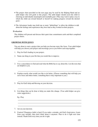 152
• The project sheet provided on the next page may be used by the Helping Hand and an
adult helper who will guide in this project. The adult helper should assist the child in
choosing an individually meaningful and reachable goal. (They may want to plan a way in
which the child can reward himself or herself for making progress toward the desired
goal.)
• The Adventurer leader may hold one or more "debriefings" to allow the children to talk
about the feelings and experiences they have had as they worked on their projects.
' '
The children will present and discuss their quiet time commitment cards and their completed
project sheets.
% / "% / ( 0#0
You are about to start a project that can help you become more like Jesus. Your adult helper
will help you choose your project and encourage you as you follow each step together.
1. Pray for God's leading in your project.
2. Name one thing in your life that you would like to improve.
3. Use a concordance to find and read what the Bible has to say about this. List the texts that
are helpful to you.
4. Explain exactly what would you like to do better. (Choose something that will help you
serve Jesus and others better, something that is truly important to you.)
5. Pray for God's help and blessing on your decision.
6. List things that can be done to help you make this change. (Your adult helper can give
some suggestions.)
Eg.: Pray
7. Act on your decision.
8. Caution! Changing a habit is hard. If you make a mistake, ask God's forgiveness. Learn
from your mistake, then don't think about it anymore. Plan to do it right next time
instead. Thank God every time you do it right.
 
