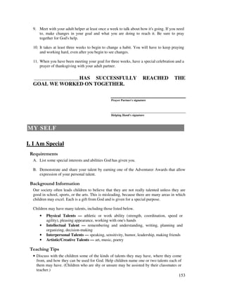 153
9. Meet with your adult helper at least once a week to talk about how it's going. If you need
to, make changes in your goal and what you are doing to reach it. Be sure to pray
together for God's help.
10. It takes at least three weeks to begin to change a habit. You will have to keep praying
and working hard, even after you begin to see changes.
11. When you have been meeting your goal for three weeks, have a special celebration and a
prayer of thanksgiving with your adult partner.
_____________________________HAS SUCCESSFULLY REACHED THE
GOAL WE WORKED ON TOGETHER.
Prayer Partner's signature
Helping Hand's signature
MY SELF
I. I Am Special
A. List some special interests and abilities God has given you.
B. Demonstrate and share your talent by earning one of the Adventurer Awards that allow
expression of your personal talent.
&' +, '
Our society often leads children to believe that they are not really talented unless they are
good in school, sports, or the arts. This is misleading, because there are many areas in which
children may excel. Each is a gift from God and is given for a special purpose.
Children may have many talents, including those listed below.
• Physical Talents — athletic or work ability (strength, coordination, speed or
agility), pleasing appearance, working with one's hands
• Intellectual Talent — remembering and understanding, writing, planning and
organizing, decision-making
• Interpersonal Talents — speaking, sensitivity, humor, leadership, making friends
• Artistic/Creative Talents — art, music, poetry
' ,
• Discuss with the children some of the kinds of talents they may have, where they come
from, and how they can be used for God. Help children name one or two talents each of
them may have. (Children who are shy or unsure may be assisted by their classmates or
teacher.)
 