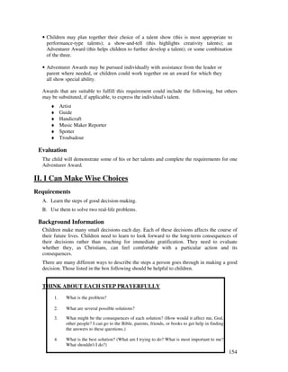 154
• Children may plan together their choice of a talent show (this is most appropriate to
performance-type talents); a show-and-tell (this highlights creativity talents); an
Adventurer Award (this helps children to further develop a talent); or some combination
of the three.
• Adventurer Awards may be pursued individually with assistance from the leader or
parent where needed, or children could work together on an award for which they
all show special ability.
Awards that are suitable to fulfill this requirement could include the following, but others
may be substituted, if applicable, to express the individual's talent.
♦ Artist
♦ Guide
♦ Handicraft
♦ Music Maker Reporter
♦ Spotter
♦ Troubadour
Evaluation
The child will demonstrate some of his or her talents and complete the requirements for one
Adventurer Award.
II. I Can Make Wise Choices
Requirements
A. Learn the steps of good decision-making.
B. Use them to solve two real-life problems.
Background Information
Children make many small decisions each day. Each of these decisions affects the course of
their future lives. Children need to learn to look forward to the long-term consequences of
their decisions rather than reaching for immediate gratification. They need to evaluate
whether they, as Christians, can feel comfortable with a particular action and its
consequences.
There are many different ways to describe the steps a person goes through in making a good
decision. Those listed in the box following should be helpful to children.
THINK ABOUT EACH STEP PRAYERFULLY
1. What is the problem?
2. What are several possible solutions?
3. What might be the consequences of each solution? (How would it affect me, God,
other people? I can go to the Bible, parents, friends, or books to get help in finding
the answers to these questions.)
4. What is the best solution? (What am I trying to do? What is most important to me?
What shouldn't I do?)
 