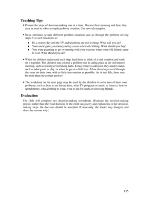 155
Teaching Tips
• Present the steps of decision-making one at a time. Discuss their meaning and how they
may be used to solve a simple problem situation. Use several examples.
• Next, introduce several different problem situations and go through the problem solving
steps. Use such situations as:
♦ It's a stormy day and the TV and telephone are not working. What will you do?
♦ Your uncle gave you money to buy a new article of clothing. What should you buy?
♦ You were planning to go swimming with your cousins when some old friends came
to visit. What should you do?
• When the children understand each step, lead them to think of a real situation and work
on it together. The children may choose a problem that is taking place at the Adventurer
meeting, such as teasing or not taking turns. It may relate to a decision they need to make,
such as what game to play, or where to go on a field trip. Allow them to proceed through
the steps on their own, with as little intervention as possible. As in real life, there may
be more than one correct answer!
• The worksheet on the next page may be used by the children to solve two of their own
problems, such as how to use leisure time, what TV programs or music to listen to, how to
spend money, what clothing to wear, what to eat for lunch, or choosing friends.
Evaluation
The child will complete two decision-making worksheets. (Evaluate the decision-making
process rather than the final decision. If the child can justify and explain his or her decision-
making steps, the decision should be accepted. If necessary, the leader may disagree and
share the reasons why.)
 