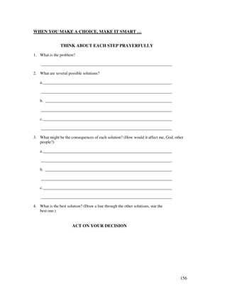 156
WHEN YOU MAKE A CHOICE, MAKE IT SMART …
THINK ABOUT EACH STEP PRAYERFULLY
1. What is the problem?
________________________________________________________________
2. What are several possible solutions?
a._______________________________________________________________
________________________________________________________________
b. ______________________________________________________________
________________________________________________________________
c._______________________________________________________________
________________________________________________________________
3. What might be the consequences of each solution? (How would it affect me, God, other
people?)
a._______________________________________________________________
________________________________________________________________
b. ______________________________________________________________
________________________________________________________________
c._______________________________________________________________
________________________________________________________________
4. What is the best solution? (Draw a line through the other solutions, star the
best one.)
ACT ON YOUR DECISION
 