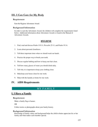 157
' ' - &
Earn the Hygiene Adventurer Award.
&' +, '
In order to earn the Adventurer Award, the children will complete the requirements listed
below. Additional information about Adventurer Awards is found in the Manual of
Adventurer Awards.
HYGIENE
1. Find, read and discuss Psalm 119:11, Proverbs 25:11, and Psalm 19:14.
2. Learn about personal cleanliness.
3. Tell three important times when we should wash our hands.
4. Practice the proper way to brush your teeth.
5. Discuss regular bathing and how to keep your hair clean.
6. Tell how many glasses of water you should drink daily.
7. Tell why it is important to keep your clothing clean.
8. Help keep your house clean for one week.
9. Help with the laundry at home for one week.
IV. AIDS Requirements
MY F A M I L Y
I. I Have a Family
Make a family flag or banner.
OR
Collect stories or photographs about your family history.
&' +, '
Knowledge of family values and background helps the child to better appreciate his or her
family and what makes each member special.
 