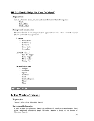 159
III. My Family Helps Me Care for Myself
Earn an Adventurer Award, not previously earned, in one of the following areas:
• Crafts
• Indoor Skills
• Outdoor Skills
&' +, '
!" # $ %% %" &"! ' & Manual of
Adventurer Awards ( " ) !
CRAFTS
♦ !* *
♦ "& &$
♦ + "
♦ + ) !
♦ "#
INDOOR SKILLS
♦ First Aid Helper
♦ Home Helper
♦ Music Maker
♦ Sewing Fun
OUTDOOR SKILLS
♦ Camper
♦ Carpenter
♦ Cyclist
♦ Gardener
♦ Guide
♦ Outdoor Explorer
♦ Skater
♦ Skier
MY WORLD
I. The World of Friends
Earn the Caring Friend Adventurer Award.
&' +, '
In order to earn the Adventurer Award, the children will complete the requirements listed
below. Additional information about Adventurer Awards is found
 