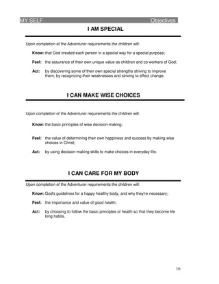 16
I AM SPECIAL
Upon completion of the Adventurer requirements the children will:
Know: that God created each person in a special way for a special purpose;
Feel: the assurance of their own unique value as children and co-workers of God;
Act: by discovering some of their own special strengths striving to improve
them; by recognizing their weaknesses and striving to effect change.
I CAN MAKE WISE CHOICES
Upon completion of the Adventurer requirements the children will:
Know: the basic principles of wise decision-making;
Feel: the value of determining their own happiness and success by making wise
choices in Christ;
Act: by using decision-making skills to make choices in everyday life.
I CAN CARE FOR MY BODY
Upon completion of the Adventurer requirements the children will:
Know: God's guidelines for a happy healthy body, and why they're necessary;
Feel: the importance and value of good health;
Act: by choosing to follow the basic principles of health so that they become life
long habits.
MY SELF Objectives
 
