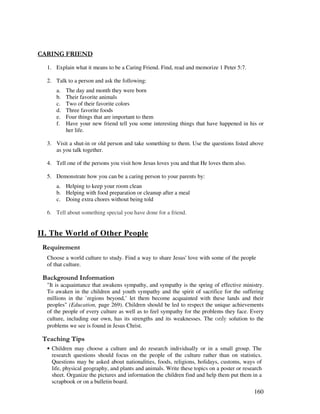 160
"% . "
1. Explain what it means to be a Caring Friend. Find, read and memorize 1 Peter 5:7.
2. Talk to a person and ask the following:
a. The day and month they were born
b. Their favorite animals
c. Two of their favorite colors
d. Three favorite foods
e. Four things that are important to them
f. Have your new friend tell you some interesting things that have happened in his or
her life.
3. Visit a shut-in or old person and take something to them. Use the questions listed above
as you talk together.
4. Tell one of the persons you visit how Jesus loves you and that He loves them also.
5. Demonstrate how you can be a caring person to your parents by:
a. Helping to keep your room clean
b. Helping with food preparation or cleanup after a meal
c. Doing extra chores without being told
6. Tell about something special you have done for a friend.
II. The World of Other People
Choose a world culture to study. Find a way to share Jesus' love with some of the people
of that culture.
&' +, '
"It is acquaintance that awakens sympathy, and sympathy is the spring of effective ministry.
To awaken in the children and youth sympathy and the spirit of sacrifice for the suffering
millions in the `regions beyond,’ let them become acquainted with these lands and their
peoples" (Education, page 269). Children should be led to respect the unique achievements
of the people of every culture as well as to feel sympathy for the problems they face. Every
culture, including our own, has its strengths and its weaknesses. The &$solution to the
problems we see is found in Jesus Christ.
' ,
• Children may choose a culture and do research individually or in a small group. The
research questions should focus on the people of the culture rather than on statistics.
Questions may be asked about nationalities, foods, religions, holidays, customs, ways of
life, physical geography, and plants and animals. Write these topics on a poster or research
sheet. Organize the pictures and information the children find and help them put them in a
scrapbook or on a bulletin board.
 