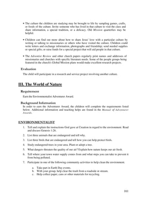 161
• The culture the children are studying may be brought to life by sampling games, crafts,
or foods of the culture. Invite someone who has lived in that culture to visit the class and
share information, a special tradition, or a delicacy. Old Mission quarterlies may be
helpful.
• Children can find out more about how to share Jesus' love with a particular culture by
writing or talking to missionaries or others who have visited the culture. Children could
write letters and exchange information, photographs and friendship; send needed supplies
or special gifts; or raise funds for a special project that will aid people in that culture.
• The Adventist Review and other church papers regularly print names and addresses of
missionaries and churches with specific literature needs. Some of the people groups being
featured in the church's Global Mission plans would make excellent research projects.
' '
The child will participate in a research and service project involving another culture.
III. The World of Nature
Earn the Environmentalist Adventurer Award.
&' +, '
In order to earn the Adventurer Award, the children will complete the requirements listed
below. Additional information and teaching helps are found in the Manual of Adventurer
Awards.
"! "- " $ 0
1. Tell and explain the instructions God gave at Creation in regard to the environment. Read
and discuss Genesis 1:26.
2. List three animals that are endangered and tell why.
3. List three birds that are endangered and tell how you can help protect birds.
4. Study endangered trees in your area. Plant or adopt a tree.
5. What dangers threaten the quality of our air? Explain how nature keeps our air fresh.
6. Tell where your town water supply comes from and what steps you can take to prevent it
from being polluted.
7. Participate in one of the following community activities to help clean the environment.
a. Take part in Earth Day events.
b. With your group, help clear the trash from a roadside or stream.
c. Help collect paper, cans or other materials for recycling.
 