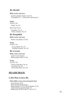 164
Be cheerful
& ' 2
Israelites grumble (Exodus 12 and 13)
2 Corinthians 9:7 "... God loveth a cheerful giver."
Songs
Sing for Joy
"Smile" No. 107
Kids Sing Praise
"Grumblers" No. 47
"I'll Be a Sunbeam" No. 52
Be thoughtful
& ' 2
Widow's mite (Mark 12:41-44)
0 ,
Sing for Joy
"Love at Home" No. 137
"God Bless Families" No. 138
Be reverent
& ' 2
Isaiah's Vision (Isaiah 6)
Moneychangers (John 2:13-16)
0 ,
Sing for Joy
"God Is in This Place" No. 46
"I was Glad" No. 144
"This Is God's House" No. 145
MY GOD TRACK
' 0' -
& ' , %
Jacob (Genesis 25-50)
Moses (Exodus-Deuteronomy)
Miriam (Exodus 2:1-10; 15:20-22; Numbers 12, 21)
Joshua (Joshua [especially chapter 7])
Martha (Luke 10:38-42; John 11:1-46; 12:1-3)
 