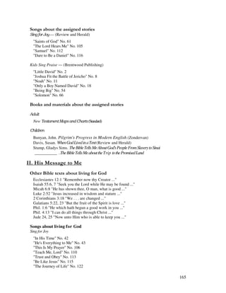 165
0 , ' ' ,
— (Review and Herald)
"Saints of God" No. 61
"The Lord Hears Me" No. 105
"Samuel" No. 112
"Dare to Be a Daniel" No. 116
Kids Sing Praise — (Brentwood Publishing)
"Little David" No. 2
"Joshua Fit the Battle of Jericho" No. 8
"Noah" No. 11
"Only a Boy Named David" No. 18
"Being Big" No. 54
"Solomon" No. 66
& + ' ' ' ' ' ,
New ! & " (Standard)
Bunyan, John. Pilgrim's Progress in Modern English (Zondervan)
Davis, Susan. WhenGodLivedinaTent(Review and Herald)
Stump, Gladys Sims. TheBibleTellsMeAboutGod'sPeopleFromSlaverytoSinai
''''''''''' TheBibleTellsMeabouttheTrip tothePromisedLand
- ', -
& 2 ' , %
Ecclesiastes 12:1 "Remember now thy Creator ..."
Isaiah 55:6, 7 "Seek you the Lord while He may be found ..."
Micah 6:8 "He has shown thee, O man, what is good ..."
Luke 2:52 "Jesus increased in wisdom and stature ..."
2 Corinthians 3:18 "We . . . are changed ..."
Galatians 5:22, 23 "But the fruit of the Spirit is love ..."
Phil. 1:6 "He which hath begun a good work in you ..."
Phil. 4:13 "I can do all things through Christ ..."
Jude 24, 25 "Now unto Him who is able to keep you ..."
Songs about living for God
Sing for Joy
"In His Time" No. 42
"He's Everything to Me" No. 43
"This Is My Prayer" No. 106
"Teach Me, Lord" No. 110
"Trust and Obey" No. 113
"Be Like Jesus" No. 115
"The Journey of Life" No. 122
 