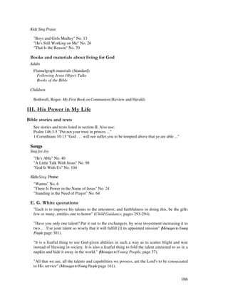 166
Kids Sing Praise
"Boys and Girls Medley" No. 13
"He's Still Working on Me" No. 26
"That Is the Reason" No. 70
& + ' ' ' ' , %
Adults
Flannelgraph materials (Standard)
Following Jesus Object Talks
Books of the Bible
Children
Bothwell, Roger. My First Book on Communion (Review and Herald)
* - $
& ' 2
See stories and texts listed in section II. Also use:
Psalm 146:3-5 "Put not your trust in princes ..."
1 Corinthians 10:13 "God . . . will not suffer you to be tempted above that ye are able ..."
Songs
Sing for Joy
"He's Able" No. 40
"A Little Talk With Jesus" No. 98
"God Is With Us" No. 104
Sing
"Wanna" No. 6
"There Is Power in the Name of Jesus" No. 24
"Standing in the Need of Prayer" No. 64
% / '
"Each is to improve his talents to the uttermost; and faithfulness in doing this, be the gifts
few or many, entitles one to honor" (Child Guidance, pages 293-294).
"Have you only one talent? Put it out to the exchangers, by wise investment increasing it to
two... . Use your talent so wisely that it will fulfill [l] its appointed mission" MessagestoYoung
People,page 301).
"It is a fearful thing to use God-given abilities in such a way as to scatter blight and woe
instead of blessing in society. It is also a fearful thing to fold the talent entrusted to us in a
napkin and hide it away in the world." MessagestoYoung People, page 37).
"All that we are, all the talents and capabilities we possess, are the Lord's to be consecrated
to His service" (MessagestoYoungPeople page 161).
 