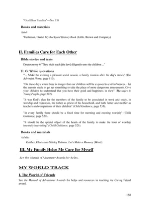 168
40 &!! )"&"!456 789
& + ' ' '
Adult
Weitzman, David. My Backyard History Book (Little, Brown and Company)
II. Families Care for Each Other
& ' 2
Deuteronomy 6 "Thou shalt teach [the law] diligently unto thy children ..."
% / '
: Make the evening a pleasant social season, a family reunion after the day's duties" (The
Adventist Home, page 110).
"On these days when there is danger that our children will be exposed to evil influences... let
the parents study to get up something to take the place of more dangerous amusements. Give
your children to understand that you have their good and happiness in view" (Messages to
Young People, page 392).
"It was God's plan for the members of the family to be associated in work and study, in
worship and recreation, the father as priest of his household, and both father and mother as
teachers and companions of their children" (Child Guidance, page 535).
"In every family there should be a fixed time for morning and evening worship" (Child
Guidance, page 520).
"It should be the special object of the heads of the family to make the hour of worship
intensely interesting" (Child Guidance, page 521).
& + ' ' '
Adults
Gaither, Gloria and Shirley Dobson. Let's Make a Memory (Word)
III. My Family Helps Me Care for Myself
See the Manual of Adventurer Awards for helps.
- 1 / $ 4
I. The World of Friends
See the Manual of Adventurer Awards for helps and resources in teaching the Caring Friend
award.
 