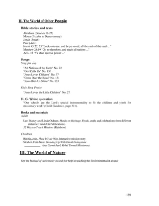 169
II. The World of Other & -
& ' 2
Abraham (Genesis 12-25)
Moses (Exodus to Deuteronomy)
Jonah (Jonah)
Paul (Acts)
Isaiah 45:22, 23 "Look unto me, and be ye saved, all the ends of the earth ..."
Matthew 28:19 "Go ye therefore, and teach all nations ..."
Acts 1:8 "Ye shall receive power ..."
0 ,
Sing for Joy
"All Nations of the Earth" No. 22
"God Calls Us" No. 130
"Jesus Loves Children" No. 37
"Cross Over the Road" No. 131
"Jesus Bids Us Shine" No. 133
Kids Sing Praise
"Jesus Loves the Little Children" No. 27
% / '
"Our schools are the Lord's special instrumentality to fit the children and youth for
missionary work" (Child Guidance, page 311).
Books and materials
Adult
Lee, Nancy and Linda Oldham. Hands on Heritage. Foods, crafts and celebrations from different
cultures (Hands On Publications)
52 Ways to Teach Missions (Rainbow)
Children
Ritchie, Joan. Have It Your Way. Interactive mission story
Stocker, Fern Neal. Growing Up With David Livingstone
___________ . Amy Carmichael, Rebel Turned Missionary
III. The World of Nature
See the Manual of Adventurer Awards for help in teaching the Environmentalist award.
 