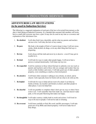171
ADVENTURER LAW RECITATIONS
(to be used in Induction Service)
The following is a suggested explanation of each part of the law to be recited from memory as the
altar is built during an Induction Ceremony. It is intended that seasoned club members will recite,
but in a small club everyone may have a part. It may also be used at any time as a resource and
explanation of the Adventurer Law.
1. Be obedient I will obey God's laws cheerfully, and do what my parents and teachers
ask me to do. I will obey the laws of my country.
2. Be pure My body is the temple of God so I want to keep it clean. I will not swear,
smoke, drink alcohol, do drugs, or do any other thing that God says is
disgusting.
3. Be true I always tell the truth and never try to deceive - even if I may get in
trouble for it.
4. Be kind I will look for ways to make other people happy. I will never hurt a
person or animal intentionally. I will share my toys too.
5. Be respectful I be courteous to those whom God put in authority over me (such as
parents and teachers) and to those who are younger and weaker than me
(such as little brothers and sisters. I will take good care of other people's
property, even something as small as a borrowed pencil.
6. Be attentive I will listen when someone is talking to me at home, at school, and at
church. I especially listen for God to tell me what to do with my life.
7. Be helpful I will look for ways to help and not wait to be asked. I can help my
family at home, my teachers and friends at school, and other people in
other places. I can even help God.
8. Be cheerful I will not grumble or complain when I don't get my way or when I have
work to do. I will remember that God made me, and God doesn't make
junk, so I'm not junk! Knowing that makes me happy.
9. Be thoughtful I will make courtesy a habit, both in words and actions. I will look for
ways to be nice to people. I will not be rude or irritating.
10. Be reverent I will listen carefully to God, His word, and His messengers. I will take
good care of my Bible and church property. I will never make fun of
holy things.
 