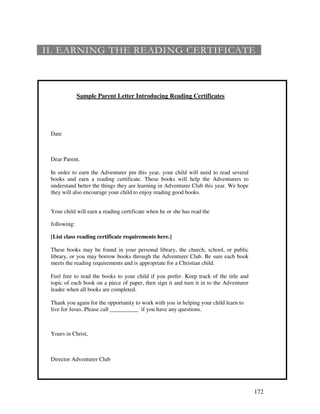 172
6 60 + 60
Sample Parent Letter Introducing Reading Certificates
Date
Dear Parent,
In order to earn the Adventurer pin this year, your child will need to read several
books and earn a reading certificate. These books will help the Adventurers to
understand better the things they are learning in Adventurer Club this year. We hope
they will also encourage your child to enjoy reading good books.
Your child will earn a reading certificate when he or she has read the
following:
[List class reading certificate requirements here.]
These books may be found in your personal library, the church, school, or public
library, or you may borrow books through the Adventurer Club. Be sure each book
meets the reading requirements and is appropriate for a Christian child.
Feel free to read the books to your child if you prefer. Keep track of the title and
topic of each book on a piece of paper, then sign it and turn it in to the Adventurer
leader when all books are completed.
Thank you again for the opportunity to work with you in helping your child learn to
live for Jesus. Please call __________ if you have any questions.
Yours in Christ,
Director Adventurer Club
 