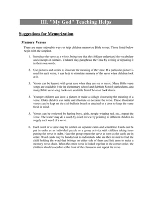 III. "My God" Teaching Helps
Suggestions for Memorization
Memory Verses
There are many enjoyable ways to help children memorize Bible verses. Those listed below
begin with the simplest.
1. Introduce the verse as a whole, being sure that the children understand the vocabulary
and concepts it contains. Children may paraphrase the verse by writing or repeating it
in their own words.
2. Use pictures and stories to illustrate the meaning of the verse. If a particular picture is
used for each verse, it can help to stimulate memory of the verse when children look
at it.
3. Verses can be learned with great ease when they are set to music. Many Bible verse
songs are available with the elementary school and Sabbath School curriculums, and
many Bible verse song books are available from Christian book stores.
4. Younger children can draw a picture or make a collage illustrating the meaning of a
verse. Older children can write and illustrate or decorate the verse. These illustrated
verses can be kept on the club bulletin board or attached to a door to keep the verse
fresh in mind.
5. Verses can be reviewed by having boys, girls, people wearing red, etc., repeat the
verse. The leader may do a word-by-word review by pointing to different children to
supply each word of a verse.
6. Each word of a verse may be written on separate cards and scrambled. Cards can be
put in order as an individual puzzle or a group activity with children taking turns
putting the verse in order. Have the group repeat the verse as soon as the cards are in
order. Word cards may be handed out to individuals who are then invited to find the
child holding the word that belongs on either side of them and link arms to make a
memory verse chain. When the entire verse is linked together in the correct order, the
children should assemble at the front of the classroom and repeat the verse.
 