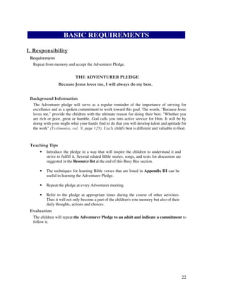 22
BASIC REQUIREMENTS
Repeat from memory and accept the Adventurer Pledge.
! " # $ %
& ' ( ) * '*'
&' +, '
The Adventurer pledge serve as a regular reminder of the importance of striving for
excellence and as a spoken commitment to work toward this goal. The words, "Because Jesus
loves me," provide the children with the ultimate reason for doing their best. "Whether you
are rich or poor, great or humble, God calls you into active service for Him. It will be by
doing with your might what your hands find to do that you will develop talent and aptitude for
the work" page child's best is different and valuable to God.
' ,
• Introduce the pledge in a way that will inspire the children to understand it and
strive to fulfill it. Several related Bible stories, songs, and texts for discussion are
suggested in the Resource list at the end of this Busy Bee section.
• The techniques for learning Bible verses that are listed in Appendix III can be
useful in learning the Adventurer Pledge.
• Repeat the pledge at every Adventurer meeting.
• Refer to the pledge at appropriate times during the course of other activities.
Thus it will not only become a part of the children's rote memory but also of their
daily thoughts, actions and choices.
' '
The children will repeat the Adventurer Pledge to an adult and indicate a commitment to
follow it.
 