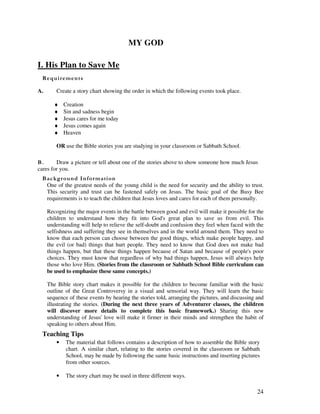 24
MY GOD
I. His Plan to Save Me
A. Create a story chart showing the order in which the following events took place.
♦ Creation
♦ Sin and sadness begin
♦ Jesus cares for me today
♦ Jesus comes again
♦ Heaven
OR use the Bible stories you are studying in your classroom or Sabbath School.
& Draw a picture or tell about one of the stories above to show someone how much Jesus
cares for you.
&' +, '
One of the greatest needs of the young child is the need for security and the ability to trust.
This security and trust can be fastened safely on Jesus. The basic goal of the Busy Bee
requirements is to teach the children that Jesus loves and cares for each of them personally.
Recognizing the major events in the battle between good and evil will make it possible for the
children to understand how they fit into God's great plan to save us from evil. This
understanding will help to relieve the self-doubt and confusion they feel when faced with the
selfishness and suffering they see in themselves and in the world around them. They need to
know that each person can choose between the good things, which make people happy, and
the evil (or bad) things that hurt people. They need to know that God does not make bad
things happen, but that these things happen because of Satan and because of people's poor
choices. They must know that regardless of why bad things happen, Jesus will always help
those who love Him. (Stories from the classroom or Sabbath School Bible curriculum can
be used to emphasize these same concepts.)
The Bible story chart makes it possible for the children to become familiar with the basic
outline of the Great Controversy in a visual and sensorial way. They will learn the basic
sequence of these events by hearing the stories told, arranging the pictures, and discussing and
illustrating the stories. (During the next three years of Adventurer classes, the children
will discover more details to complete this basic framework.) Sharing this new
understanding of Jesus' love will make it firmer in their minds and strengthen the habit of
speaking to others about Him.
Teaching Tips
• The material that follows contains a description of how to assemble the Bible story
chart. A similar chart, relating to the stories covered in the classroom or Sabbath
School, may be made by following the same basic instructions and inserting pictures
from other sources.
• The story chart may be used in three different ways.
 