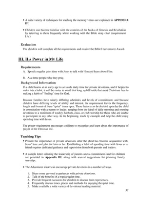 37
• A wide variety of techniques for teaching the memory verses are explained in APPENDIX
III.
• Children can become familiar with the contents of the books of Genesis and Revelation
by referring to them frequently while working with the Bible story chart (requirement
I.A.).
' '
The children will complete all the requirements and receive the Bible I Adventurer Award.
III. His Power in My Life
A. Spend a regular quiet time with Jesus to talk with Him and learn about Him.
B. Ask three people why they pray.
&' +, '
If a child learns at an early age to set aside daily time for private devotions, and if helped to
make this a habit, it will be easier to avoid that long, uphill battle that most Christians face in
making a habit of "finding" time for God.
Because families have widely differing schedules and levels of commitment, and because
children have differing levels of ability and interest, the requirement leaves the frequency,
length and format of these "quiet" times open. These factors can be decided upon by the child
in consultation with a parent or leader, ranging from the ideal of daily morning and evening
devotions to a minimum of weekly Sabbath, class, or club worship for those who are unable
to participate in any other way. In the beginning, teach by example and help the child enjoy
spending time with Jesus.
The prayer requirement encourages children to recognize and learn about the importance of
prayer in the Christian life.
Teaching Tips
• Present the importance of private devotions after the child has become acquainted with
Jesus' love and plan for him or her. Establishing a habit of spending time with Jesus as a
friend requires dedicated guidance and supervision from both parents and leaders.
• A sample letter enlisting the leadership of parents and a commitment card for children
are provided in Appendix III, along with several suggestions for planning family
worships.
• The Adventurer leader can encourage private devotions in a number of ways.
1. Share some personal experiences with private devotions.
2. Talk of the benefits of a regular quiet time.
3. Provide frequent occasions for children to discuss their experiences.
4. Frequently discuss times, places and methods for enjoying the quiet time.
5. Make available a wide variety of devotional reading material.
 