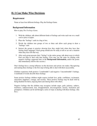 42
II. I Can Make Wise Decisions
Requirement
Name at least four different feelings. Play the Feelings Game.
Background Information
How to play The Feelings Game.
1. With the children, talk about different kinds of feelings and write each one on a small
card or piece of paper.
2. Place the "feelings" cards in a bag or box.
3. Divide the children into groups of two or three and allow each group to draw a
"feelings" card.
4. Instruct the groups to practice showing how they might look when they have that
feeling (body language). Each group should also be ready to tell or act out a situation
when they have felt that way.
5. After each group presents their "feeling" to the entire group, talk about ways in which
God can help us deal with that feeling. (You may use the steps for dealing with
negative feelings suggested later in the Background Information, and/or the poster
that immediately follows this section.)
One's feelings have a strong influence on the decisions and actions one makes. Recognizing
and naming these feelings is the first step in being able to deal with them successfully.
Children experience both positive ("comfortable") and negative ("uncomfortable") feelings.
A multitude of words describe these feelings.
Some positive feelings children might express include love, pride, confidence, excitement,
enjoyment, happiness, courage, and security. These positive feelings may be dealt with by
being thankful for them, enjoying them and sharing them with others.
Negative feelings that the children may recognize include anger, guilt, jealousy, sadness,
loneliness, embarrassment, fear, disappointment, discouragement, anxiety, frustration and
grumpiness. Children can be led through a series of steps in dealing with these feelings. (See
box.)
 