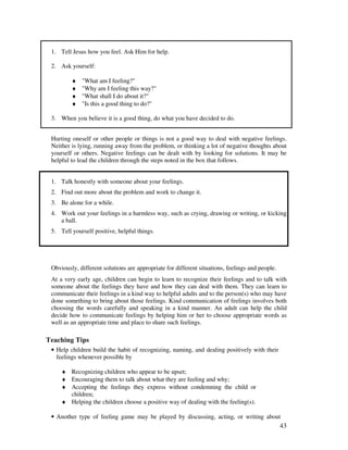 43
1. Tell Jesus how you feel. Ask Him for help.
2. Ask yourself:
♦ "What am I feeling?"
♦ "Why am I feeling this way?"
♦ "What shall I do about it?"
♦ "Is this a good thing to do?"
3. When you believe it is a good thing, do what you have decided to do.
Hurting oneself or other people or things is not a good way to deal with negative feelings.
Neither is lying, running away from the problem, or thinking a lot of negative thoughts about
yourself or others. Negative feelings can be dealt with by looking for solutions. It may be
helpful to lead the children through the steps noted in the box that follows.
1. Talk honestly with someone about your feelings.
2. Find out more about the problem and work to change it.
3. Be alone for a while.
4. Work out your feelings in a harmless way, such as crying, drawing or writing, or kicking
a ball.
5. Tell yourself positive, helpful things.
Obviously, different solutions are appropriate for different situations, feelings and people.
At a very early age, children can begin to learn to recognize their feelings and to talk with
someone about the feelings they have and how they can deal with them. They can learn to
communicate their feelings in a kind way to helpful adults and to the person(s) who may have
done something to bring about those feelings. Kind communication of feelings involves both
choosing the words carefully and speaking in a kind manner. An adult can help the child
decide how to communicate feelings by helping him or her to choose appropriate words as
well as an appropriate time and place to share such feelings.
Teaching Tips
• Help children build the habit of recognizing, naming, and dealing positively with their
feelings whenever possible by
♦ Recognizing children who appear to be upset;
♦ Encouraging them to talk about what they are feeling and why;
♦ Accepting the feelings they express without condemning the child or
children;
♦ Helping the children choose a positive way of dealing with the feeling(s).
• Another type of feeling game may be played by discussing, acting, or writing about
 