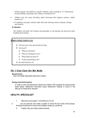 44
feeling reactions and solutions to specific situations, such as getting an "A," being teased,
having a birthday, quarreling with a sibling, or feeling left out.
• Children may also enjoy describing and/or discussing their happiest moment, saddest
moment, etc.
• A matching card game could be made with cards showing various situations, feelings
and solutions.
Evaluation
The children will name four feelings and participate in role playing and discussion about
handling those feelings.
WHEN I FEEL BAD I CAN
Tell Jesus how I feel and ask Him for help.
Ask myself:
♦ "What am I feeling?"
♦ "Why am I feeling this way?"
♦ "What shall I do about it?"
♦ "Is this a good thing to do?"
Do what I decide to do.
Requirement
Earn the Health Specialist Adventurer Award.
Background Information
In order to earn the Adventurer Award the children will complete the requirements
listed below. Additional information about Adventurer Awards is found in the
Manual of Adventurer Awards.
& . # %& ' .'#
1. Memorize and repeat 1 Corinthians 6:19, 20.
2. Cut out pictures and make a poster to show the four basic food groups.
Arrange the pictures to show three healthy meals you could eat.
3. Explain why your body needs exercise.
 