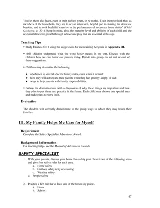 47
"But let them also learn, even in their earliest years, to be useful. Train them to think that, as
members of the household, they are to act an interested, helpful part in sharing the domestic
burdens, and to seek healthful exercise in the performance of necessary home duties" (Child
Guidance, p. 301). Keep in mind, also, the maturity level and abilities of each child and the
responsibilities for growth through school and play that are essential at this age.
Teaching Tips
• Study Exodus 20:12 using the suggestions for memorizing Scripture in Appendix III.
• Help children understand what the word honor means in the text. Discuss with the
children how we can honor our parents today. Divide into groups to act out several of
these suggestions.
• Children may dramatize the following:
♦ obedience to several specific family rules, even when it is hard;
♦ how they will act toward their parents when they feel grumpy, angry, or sad;
♦ ways to help parents with family responsibilities.
• Follow the dramatizations with a discussion of why these things are important and how
they plan to put them into practice in the future. Each child may choose one special area
and make plans to work on it.
Evaluation
The children will correctly demonstrate to the group ways in which they may honor their
families.
- .' - ' -
Requirement
Complete the Safety Specialist Adventurer Award.
Background Information
For teaching helps, see the Manual of Adventurer Awards.
# -& # %& ' .'#
1. With your parents, discuss your home fire-safety plan. Select two of the following areas
and give four safety rules for each area.
a. Home safety
b. Outdoor safety (city or country)
c. Weather safety
d. People safety
2. Practice a fire drill for at least one of the following places.
a. Home
b. School
 