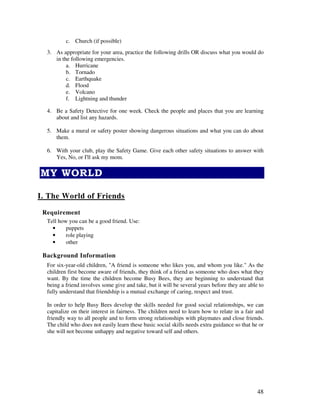 48
c. Church (if possible)
3. As appropriate for your area, practice the following drills OR discuss what you would do
in the following emergencies.
a. Hurricane
b. Tornado
c. Earthquake
d. Flood
e. Volcano
f. Lightning and thunder
4. Be a Safety Detective for one week. Check the people and places that you are learning
about and list any hazards.
5. Make a mural or safety poster showing dangerous situations and what you can do about
them.
6. With your club, play the Safety Game. Give each other safety situations to answer with
Yes, No, or I'll ask my mom.
!
I. The World of Friends
Requirement
Tell how you can be a good friend. Use:
• puppets
• role playing
• other
Background Information
For six-year-old children, "A friend is someone who likes you, and whom you like." As the
children first become aware of friends, they think of a friend as someone who does what they
want. By the time the children become Busy Bees, they are beginning to understand that
being a friend involves some give and take, but it will be several years before they are able to
fully understand that friendship is a mutual exchange of caring, respect and trust.
In order to help Busy Bees develop the skills needed for good social relationships, we can
capitalize on their interest in fairness. The children need to learn how to relate in a fair and
friendly way to all people and to form strong relationships with playmates and close friends.
The child who does not easily learn these basic social skills needs extra guidance so that he or
she will not become unhappy and negative toward self and others.
 
