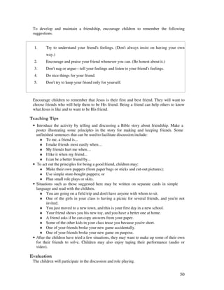 50
To develop and maintain a friendship, encourage children to remember the following
suggestions.
1. Try to understand your friend's feelings. (Don't always insist on having your own
way.)
2. Encourage and praise your friend whenever you can. (Be honest about it.)
3. Don't nag or argue—tell your feelings and listen to your friend's feelings.
4. Do nice things for your friend.
5. Don't try to keep your friend only for yourself.
Encourage children to remember that Jesus is their first and best friend. They will want to
choose friends who will help them to be His friend. Being a friend can help others to know
what Jesus is like and to want to be His friend.
' ,
• Introduce the activity by telling and discussing a Bible story about friendship. Make a
poster illustrating some principles in the story for making and keeping friends. Some
unfinished sentences that can be used to facilitate discussion include:
♦ To me, a friend is...
♦ I make friends most easily when…
♦ My friends hurt me when…
♦ I like it when my friend...
♦ I can be a better friend by...
• To act out the principles for being a good friend, children may:
♦ Make their own puppets (from paper bags or sticks and cut-out pictures);
♦ Use simple store-bought puppets; or
♦ Plan small role plays or skits.
• Situations such as those suggested here may be written on separate cards in simple
language and read with the children.
♦ You are going on a field trip and don't have anyone with whom to sit.
♦ One of the girls in your class is having a picnic for several friends, and you're not
invited.
♦ You just moved to a new town, and this is your first day in a new school.
♦ Your friend shows you his new toy, and you have a better one at home.
♦ A friend asks if he can copy answers from your paper.
♦ Some of the other kids in your class tease you because you're short.
♦ One of your friends broke your new game accidentally.
♦ One of your friends broke your new game on purpose.
• After the children have tried a few situations, they may want to make up some of their own
for their friends to solve. Children may also enjoy taping their performance (audio or
video).
' '
The children will participate in the discussion and role playing.
 