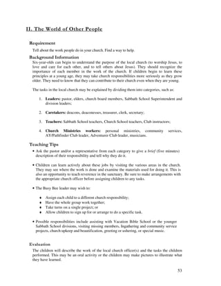 53
/
Tell about the work people do in your church. Find a way to help.
&' +, '
Six-year-olds can begin to understand the purpose of the local church (to worship Jesus, to
love and care for each other, and to tell others about Jesus). They should recognize the
importance of each member in the work of the church. If children begin to learn these
principles at a young age, they may take church responsibilities more seriously as they grow
older. They need to know that they can contribute to their church even when they are young.
The tasks in the local church may be explained by dividing them into categories, such as:
1. Leaders: pastor, elders, church board members, Sabbath School Superintendent and
division leaders;
2. Caretakers: deacons, deaconesses, treasurer, clerk, secretary;
3. Teachers: Sabbath School teachers, Church School teachers, Club instructors;
4. Church Ministries workers: personal ministries, community services,
AY/Pathfinder Club leader, Adventurer Club leader, musicians.
' ,
• Ask the pastor and/or a representative from each category to give a brief (five minutes)
description of their responsibility and tell why they do it.
• Children can learn actively about these jobs by visiting the various areas in the church.
They may see where the work is done and examine the materials used for doing it. This is
also an opportunity to teach reverence in the sanctuary. Be sure to make arrangements with
the appropriate church officer before assigning children to any tasks.
• The Busy Bee leader may wish to:
♦ Assign each child to a different church responsibility;
♦ Have the whole group work together;
♦ Take turns on a single project; or
♦ Allow children to sign up for or arrange to do a specific task.
• Possible responsibilities include assisting with Vacation Bible School or the younger
Sabbath School divisions, visiting missing members, Ingathering and community service
projects, church upkeep and beautification, greeting or ushering, or special music.
' '
The children will describe the work of the local church officer(s) and the tasks the children
performed. This may be an oral activity or the children may make pictures to illustrate what
they have learned.
 
