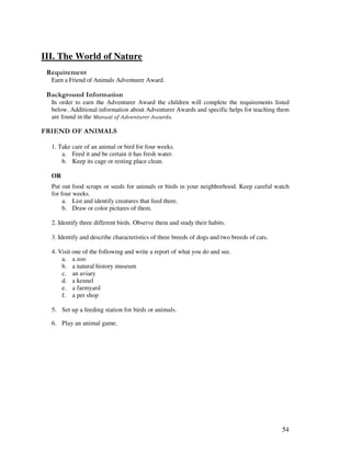 54
III. The World of Nature
Earn a Friend of Animals Adventurer Award.
&' +, '
In order to earn the Adventurer Award the children will complete the requirements listed
below. Additional information about Adventurer Awards and specific helps for teaching them
are found in the
. " . " - $0
1. Take care of an animal or bird for four weeks.
a. Feed it and be certain it has fresh water.
b. Keep its cage or resting place clean.
OR
Put out food scraps or seeds for animals or birds in your neighborhood. Keep careful watch
for four weeks.
a. List and identify creatures that feed there.
b. Draw or color pictures of them.
2. Identify three different birds. Observe them and study their habits.
3. Identify and describe characteristics of three breeds of dogs and two breeds of cats.
4. Visit one of the following and write a report of what you do and see.
a. a zoo
b. a natural history museum
c. an aviary
d. a kennel
e. a farmyard
f. a pet shop
5. Set up a feeding station for birds or animals.
6. Play an animal game.
 