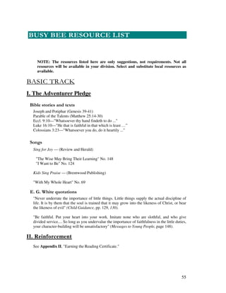 55
 & 0 # $ 0
NOTE: The resources listed here are only suggestions, not requirements. Not all
resources will be available in your division. Select and substitute local resources as
available.
I. The Adventurer Pledge
& ' 2
Joseph and Potiphar (Genesis 39-41)
Parable of the Talents (Matthew 25:14-30)
Eccl. 9:10—"Whatsoever thy hand findeth to do ..."
Luke 16:10—"He that is faithful in that which is least …”
Colossians 3:23—"Whatsoever you do, do it heartily ..."
0 ,
Sing for Joy — (Review and Herald)
"The Wise May Bring Their Learning" No. 148
"I Want to Be" No. 124
Kids Sing Praise — (Brentwood Publishing)
"With My Whole Heart" No. 69
% / '
"Never underrate the importance of little things. Little things supply the actual discipline of
life. It is by them that the soul is trained that it may grow into the likeness of Christ, or bear
the likeness of evil" (Child Guidance, pp. 129, 130).
"Be faithful. Put your heart into your work. Imitate none who are slothful, and who give
divided service.... So long as you undervalue the importance of faithfulness in the little duties,
your character-building will be unsatisfactory" (Messages to Young People, page 148).
II. Reinforcement
See Appendix II, "Earning the Reading Certificate."
 