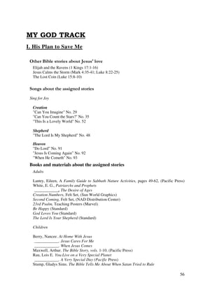 56
I. His Plan to Save Me
& ' ( 3
Elijah and the Ravens (1 Kings 17:1-16)
Jesus Calms the Storm (Mark 4:35-41; Luke 8:22-25)
The Lost Coin (Luke 15:8-10)
0 , ' ' ,
Sing for Joy
Creation
"Can You Imagine" No. 29
"Can You Count the Stars?" No. 35
"This Is a Lovely World" No. 52
Shepherd
"The Lord Is My Shepherd" No. 48
Heaven
"Do Lord” No. 91
"Jesus Is Coming Again” No. 92
"When He Cometh" No. 93
Books and materials about the assigned stories
Adults
Lantry, Eileen, A Family Guide to Sabbath Nature Activities, pages 49-62, (Pacific Press)
White, E. G., Patriarchs and Prophets
____________, The Desire of Ages
Creation Numbers, Felt Set, (Sun World Graphics)
Second Coming, Felt Set, (NAD Distribution Center)
23rd Psalm, Teaching Posters (Marvel)
Be Happy (Standard)
God Loves You (Standard)
The Lord Is Your Shepherd (Standard)
Children
Berry, Nancee. At Home With Jesus
____________. Jesus Cares For Me
____________. When Jesus Comes
Maxwell, Arthur. The Bible Story, vols. 1-10. (Pacific Press)
Rau, Lois E. Live on a Very Special Planet
____________. A Very Special Day (Pacific Press)
Stump, Gladys Sims. The Bible Tells Me About When Satan Tried to Rule
 