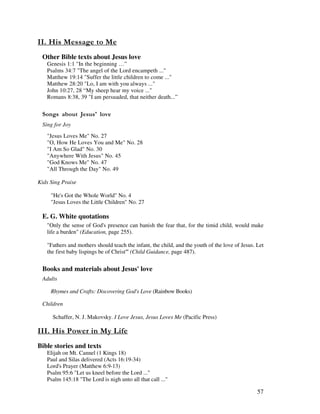 57
- ', -
Other Bible texts about Jesus love
Genesis 1:1 "In the beginning …”
Psalms 34:7 "The angel of the Lord encampeth ..."
Matthew 19:14 "Suffer the little children to come ..."
Matthew 28:20 "Lo, I am with you always ..."
John 10:27, 28 “My sheep hear my voice ..."
Romans 8:38, 39 "I am persuaded, that neither death...”
0 , ' ( 3
Sing for Joy
"Jesus Loves Me" No. 27
"O, How He Loves You and Me" No. 28
"I Am So Glad" No. 30
"Anywhere With Jesus" No. 45
"God Knows Me" No. 47
"All Through the Day" No. 49
Kids Sing Praise
"He's Got the Whole World" No. 4
"Jesus Loves the Little Children" No. 27
E. G. White quotations
"Only the sense of God's presence can banish the fear that, for the timid child, would make
life a burden" (Education, page 255).
"Fathers and mothers should teach the infant, the child, and the youth of the love of Jesus. Let
the first baby lispings be of Christ" (Child Guidance, page 487).
Books and materials about Jesus' love
Adults
Rhymes and Crafts: Discovering God's Love (Rainbow Books)
Children
Schaffer, N. J. Makovsky. I Love Jesus, Jesus Loves Me (Pacific Press)
* - $
Bible stories and texts
Elijah on Mt. Cannel (1 Kings 18)
Paul and Silas delivered (Acts 16:19-34)
Lord's Prayer (Matthew 6:9-13)
Psalm 95:6 "Let us kneel before the Lord ..."
Psalm 145:18 "The Lord is nigh unto all that call ..."
 