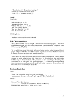 58
1 Thessalonians 5:17 "Pray without ceasing ..."
James 5:16 "The effectual fervent prayer ..
1 John 5:14, 15 "If we ask anything ..."
Songs
Sing for Joy
"Whisper a Prayer" No. 96
"With Folded Hands" No. 97
"A Little Talk With Jesus" No. 98
"The Lord's Prayer" No. 99
"The Lord Hears Me" No. 105
"Into My Heart" No. 125
Kids Sing Praise
"Standing in the Need of Prayer"—No. 64
E. G. White quotations
"Teach them to look to God for strength. Tell them that He hears their prayers.... Lead them
to unite with God, and then they will have strength to resist the strongest temptation" (Child
Guidance, pages 172, 173).
"In every Christian home God should be honored by the morning and evening sacrifices of
prayer and praise. Children should be taught to respect and reverence the hour of prayer"
(Counsels to Parents, Teachers, and Students, page 110).
"Jesus knows the needs of children, and He loves to listen to their prayers. Let the children
shut out the world and everything that would attract the thoughts from God; and let them
feel that they are alone with God.... Then, children, ask God to do for you those things that
you cannot do for yourselves. Tell Jesus everything. . . . When you have asked for the
things that are necessary for your soul's good, believe that you receive them, and you shall
have them" (The Adventist Home, page 299).
Books and materials
Adults
White, E. G. Education, pages 253-261 (Pacific Press)
___________ . Messages to Young People, pages 247-253 (Pacific Press)
Children
Groomer, Vera. Quiet Because
___________ . Talking to My Friend Jesus, (Review and Herald)
Ricchiuti, Paul. Very Best Friend (Pacific Press)
 