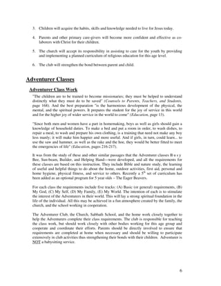 6
3. Children will acquire the habits, skills and knowledge needed to live for Jesus today.
4. Parents and other primary care-givers will become more confident and effective as co-
laborers with Christ for their children.
5. The church will accept its responsibility in assisting to care for the youth by providing
and implementing a planned curriculum of religious education for this age level.
6. The club will strengthen the bond between parent and child.
Adventurer Classes
Adventurer Class Work
"The children are to be trained to become missionaries; they must be helped to understand
distinctly what they must do to be saved" (Counsels to Parents, Teachers, and Students,
page 168). And the best preparation "is the harmonious development of the physical, the
mental, and the spiritual powers. It prepares the student for the joy of service in this world
and for the higher joy of wider service in the world to come" (Education, page 13).
"Since both men and women have a part in homemaking, boys as well as girls should gain a
knowledge of household duties. To make a bed and put a room in order, to wash dishes, to
repair a meal, to wash and prepare his own clothing, is a training that need not make any boy
less manly; it will make him happier and more useful. And if girls, in turn, could learn... to
use the saw and hammer, as well as the rake and the hoe, they would be better fitted to meet
the emergencies of life" (Education, pages 216-217).
It was from the study of these and other similar passages that the Adventurer classes B u s y
Bee, Sun-beam, Builder, and Helping Hand—were developed, and all the requirements for
these classes are based on this instruction. They include Bible and nature study, the learning
of useful and helpful things to do about the home, outdoor activities, first aid, personal and
home hygiene, physical fitness, and service to others. Recently a 5th
set of curriculum has
been added as an optional program for 5 year olds – The Eager Beavers.
For each class the requirements include five tracks: (A) Basic (or general) requirements, (B)
My God, (C) My Self, (D) My Family, (E) My World. The intention of each is to stimulate
the interest of the Adventurers in their world. This will lay a strong spiritual foundation in the
life of the individual. All this may be achieved in a fun atmosphere created by the family, the
church, and the school working in cooperation.
The Adventurer Club, the Church, Sabbath School, and the home work closely together to
help the Adventurers complete their class requirements. The club is responsible for teaching
the class work, but should work closely with other bodies working for this age group and
cooperate and coordinate their efforts. Parents should be directly involved to ensure that
requirements are completed at home when necessary and should be willing to participate
extensively in club activities thus strengthening their bonds with their children. Adventurer is
NOT a babysitting service.
 