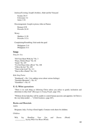 60
Jealousy/Coveting: Joseph's brothers, Ahab and the Vineyard
Exodus 20:17
Colossians 3:2
James 3:16
Discouragement: Joseph in prison, John on Patmos
Romans 8:28
Proverbs 24:10
Worry:
Matthew 11:28
Proverbs 3:5, 6
Complaining/Grumbling: God sends the quail
Philippians 2:14
Philippians 4:11
Songs
Sing for Joy
"Fill Your Heart With Joy" No. 3
"Peace, Perfect Peace" No. 44
"Smile" No. 107
"I've Got Peace Like a River" No. 108
"I Have the Joy" No. 109
"Trust in the Lord" No. 111
"Dare to Be a Daniel" No. 116
Kids Sing Praise
"Kumbayah"—No. 3 (try adding verses about various feelings)
"Sunshine Mountain"—No. 43
"Grumblers"—No. 47
% / '
"There is no such thing as following Christ unless you refuse to gratify inclination and
determine to obey God" (Messages to Young People, page 154).
"Without divine help they will be unable to control human passions and appetites. In Christ is
the very help needed . . ." (Child Guidance, page 467).
& + ' - ' '
Adults
Bisignano, Judy. Feelings (Good Apple). Contains work sheets for children.
Children
Wilt, Joy. Handling Your Ups and Downs (Word)
___________ Saying What You Mean (Word)
 