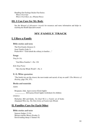 61
Handling Our Feelings Sticker Fun Series:
When I Feel Sad
When I Feel Hurt, etc. (Warner Press)
III. I Can Care for My Body
See the Manual of Adventurer Awards for resources and more information and helps in
teaching the Health Specialist award.
- 1 . - $1 4
I. I Have a Family
& ' 2
The First Family (Genesis 2)
Jesus' Family (Luke 2)
Psalm 68:6—"God setteth the solitary in families ..."
0 ,
Sing for Joy
"God Bless Families"—No. 138
Kids Sing Praise
"He's Got the Whole World"—No. 4
% / '
"The family ties are the closest, the most tender and sacred, of any on earth" (The Ministry of
Healing, page 356, 357).
& + ' ' '
Adults
Bisignano, Judy. Appreciation (Good Apple)
___________ . Belonging (Good Apple) worksheets for children
Children
Horlacher, Bill and Kathy. I'm Glad We're a Family set of books
(Standard) Wilt, Joy. The Nitty Gritty of Family Life (Word)
II. Families Care for Each Other
& ' 2
Samson (Judges 13-16)
Miriam watches Moses (Exodus 2)
David tending sheep (1 Samuel 16)
 