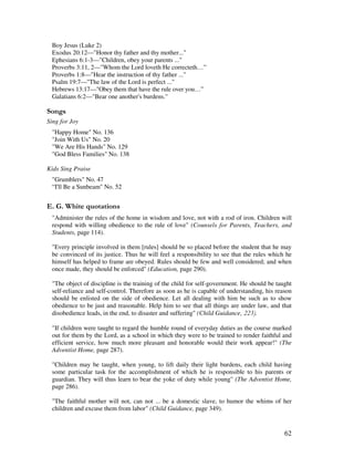 62
Boy Jesus (Luke 2)
Exodus 20:12—"Honor thy father and thy mother..."
Ephesians 6:1-3—"Children, obey your parents ..."
Proverbs 3:11, 2—"Whom the Lord loveth He correcteth…”
Proverbs 1:8—"Hear the instruction of thy father ..."
Psalm 19:7—"The law of the Lord is perfect ..."
Hebrews 13:17—"Obey them that have the rule over you…”
Galatians 6:2—"Bear one another's burdens."
0 ,
Sing for Joy
"Happy Home" No. 136
"Join With Us" No. 20
"We Are His Hands" No. 129
"God Bless Families" No. 138
Kids Sing Praise
"Grumblers" No. 47
“I'll Be a Sunbeam" No. 52
% / '
"Administer the rules of the home in wisdom and love, not with a rod of iron. Children will
respond with willing obedience to the rule of love" (Counsels for Parents, Teachers, and
Students, page 114).
"Every principle involved in them [rules] should be so placed before the student that he may
be convinced of its justice. Thus he will feel a responsibility to see that the rules which he
himself has helped to frame are obeyed. Rules should be few and well considered; and when
once made, they should be enforced" (Education, page 290).
"The object of discipline is the training of the child for self-government. He should be taught
self-reliance and self-control. Therefore as soon as he is capable of understanding, his reason
should be enlisted on the side of obedience. Let all dealing with him be such as to show
obedience to be just and reasonable. Help him to see that all things are under law, and that
disobedience leads, in the end, to disaster and suffering" (Child Guidance,
"If children were taught to regard the humble round of everyday duties as the course marked
out for them by the Lord, as a school in which they were to be trained to render faithful and
efficient service, how much more pleasant and honorable would their work appear!" (The
Adventist Home, page 287).
"Children may be taught, when young, to lift daily their light burdens, each child having
some particular task for the accomplishment of which he is responsible to his parents or
guardian. They will thus learn to bear the yoke of duty while young" (The Adventist Home,
page 286).
"The faithful mother will not, can not ... be a domestic slave, to humor the whims of her
children and excuse them from labor" (Child Guidance, page 349).
 
