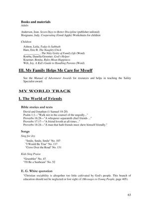 63
Books and materials
Adults
Anderson, Jean. Seven Days to Better Discipline (publisher unlisted)
Bisignano, Judy. Cooperating (Good Apple) Worksheets for children
Children
Ashton, Leila, Today Is Sabbath
Hare, Eric B. The Naughty Chick
___________ . The Nitty Gritty of Family Life (Word)
Kotrba, Danella Groomer. God's Helper
Kraemer, Bonita. Rules Mean Happiness
Wilt, Joy. A Kid's Guide to Handling Parents (Word)
III. My Family Helps Me Care for Myself
See the Manual of Adventurer Awards for resources and helps in teaching the Safety
Specialist award.
- 1 / $ 4
I. The World of Friends
& ' 2
David and Jonathan (1 Samuel 18-20)
Psalm 1:1—"Walk not in the counsel of the ungodly..."
Proverbs 16:28—"A whisperer separateth chief friends ..."
Proverbs 17:17—"A friend loveth at all times..."
Proverbs 18:24—"A man that hath friends must shew himself friendly."
0 ,
Sing for Joy
"Smile, Smile, Smile" No. 107
"I Would Be True" No. 117
"Cross Over the Road" No. 131
Kids Sing Praise
“Grumbler" No. 47
"I'll Be a Sunbeam" No. 52
% / '
"Christian sociability is altogether too little cultivated by God's people. This branch of
education should not be neglected or lost sight (Messages to Young People, page 405).
 