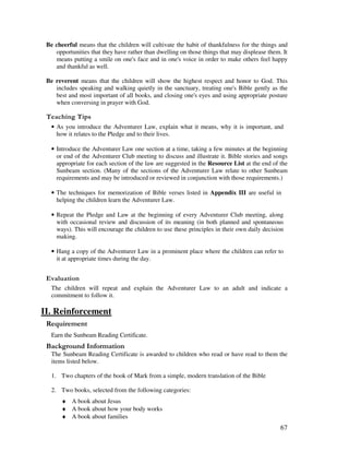 67
Be cheerful means that the children will cultivate the habit of thankfulness for the things and
opportunities that they have rather than dwelling on those things that may displease them. It
means putting a smile on one's face and in one's voice in order to make others feel happy
and thankful as well.
Be reverent means that the children will show the highest respect and honor to God. This
includes speaking and walking quietly in the sanctuary, treating one's Bible gently as the
best and most important of all books, and closing one's eyes and using appropriate posture
when conversing in prayer with God.
' ,
• As you introduce the Adventurer Law, explain what it means, why it is important, and
how it relates to the Pledge and to their lives.
• Introduce the Adventurer Law one section at a time, taking a few minutes at the beginning
or end of the Adventurer Club meeting to discuss and illustrate it. Bible stories and songs
appropriate for each section of the law are suggested in the Resource List at the end of the
Sunbeam section. (Many of the sections of the Adventurer Law relate to other Sunbeam
requirements and may be introduced or reviewed in conjunction with those requirements.)
• The techniques for memorization of Bible verses listed in Appendix III are useful in
helping the children learn the Adventurer Law.
• Repeat the Pledge and Law at the beginning of every Adventurer Club meeting, along
with occasional review and discussion of its meaning (in both planned and spontaneous
ways). This will encourage the children to use these principles in their own daily decision
making.
• Hang a copy of the Adventurer Law in a prominent place where the children can refer to
it at appropriate times during the day.
' '
The children will repeat and explain the Adventurer Law to an adult and indicate a
commitment to follow it.
II. Reinforcement
Earn the Sunbeam Reading Certificate.
&' +, '
The Sunbeam Reading Certificate is awarded to children who read or have read to them the
items listed below.
1. Two chapters of the book of Mark from a simple, modern translation of the Bible
2. Two books, selected from the following categories:
♦ A book about Jesus
♦ A book about how your body works
♦ A book about families
 