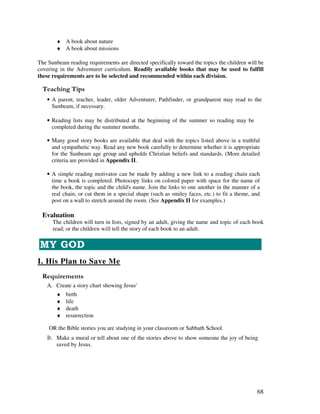 68
♦ A book about nature
♦ A book about missions
The Sunbeam reading requirements are directed specifically toward the topics the children will be
covering in the Adventurer curriculum. Readily available books that may be used to fulfill
these requirements are to be selected and recommended within each division.
' ,
• A parent, teacher, leader, older Adventurer, Pathfinder, or grandparent may read to the
Sunbeam, if necessary.
• Reading lists may be distributed at the beginning of the summer so reading may be
completed during the summer months.
• Many good story books are available that deal with the topics listed above in a truthful
and sympathetic way. Read any new book carefully to determine whether it is appropriate
for the Sunbeam age group and upholds Christian beliefs and standards. (More detailed
criteria are provided in Appendix II.
• A simple reading motivator can be made by adding a new link to a reading chain each
time a book is completed. Photocopy links on colored paper with space for the name of
the book, the topic and the child's name. Join the links to one another in the manner of a
real chain, or cut them in a special shape (such as smiley faces, etc.) to fit a theme, and
post on a wall to stretch around the room. (See Appendix II for examples.)
Evaluation
The children will turn in lists, signed by an adult, giving the name and topic of each book
read; or the children will tell the story of each book to an adult.
I. His Plan to Save Me
A. Create a story chart showing Jesus'
♦ birth
♦ life
♦ death
♦ resurrection
OR the Bible stories you are studying in your classroom or Sabbath School.
Make a mural or tell about one of the stories above to show someone the joy of being
saved by Jesus.
 