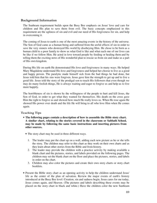 69
&' +, '
The Sunbeam requirement builds upon the Busy Bee emphasis on Jesus' love and care for
children and His plan to save them from evil. The basic concepts emphasized in this
requirement are the ugliness of sin and evil and our need of His forgiveness for sin, and help
in overcoming it.
The coming of Jesus to earth is one of the most amazing events in the history of the universe.
The Son of God came as a human being and suffered from the awful effects of sin in order to
save the very sinners who destroyed His world by disobeying Him. He chose to be born as a
human child to a poor family to show us what God is like and what each one of our lives can
be like if we follow Him. He acted in love toward people by feeding or healing them and by
telling them the exciting news of His wonderful plan to rescue us from sin and make us a part
of His own kingdom.
During His life on earth He demonstrated His love and forgiveness in many ways. He helped
Mary Magdalene understand His love and forgiveness and helped her choose to live as a good
and happy person. The paralytic made himself sick from the bad things he had done, but
Jesus told him that his sins were forgiven. Jesus gave him the strength to get up and to live a
good life. Jesus told the story of the prodigal son to teach His followers that even though we
may do many foolish things, He is always waiting and eager to forgive us and help us to live
more happily.
The horribleness of sin is shown by the willingness of the people to hurt and kill Jesus, the
Son of God, in order to get what they wanted for themselves. His death on the cross gave
Him the right to forgive us and showed how much He really loves us. When He rose again He
showed His power over death and the life He will bring to all who love Him when He comes
again.
' ,
• The following pages contain a description of how to assemble the Bible story chart.
A similar chart, relating to the stories covered in the classroom or Sabbath School,
may be made by following the same basic instructions and inserting pictures from
other sources.
• The story chart may be used in three different ways.
1. The leader may put the chart up on a wall, adding each new picture as he or she tells
the story. The children may refer to this chart as they work on their own charts and as
they learn about other stories from the Bible and from history.
2. The leader may provide the children with a practice activity by making available a
blank chart and the pictures, stories, and labels provided on the following pages. The
children may set the blank chart on the floor and place the pictures, stories, and labels
in order on the chart.
3. Children may also color the pictures and create their own story charts or story chart
booklets.
• Present the Bible story chart as an opening activity to help the children understand Jesus'
life as the center of the plan of salvation. Review the major events of earth's history
introduced at the Busy Bee level: Creation, sin and sadness begin, Jesus cares for me today,
Jesus comes again, and Heaven. (The pictures and labels describing these events may be
placed on the story chart in black and white.) Have the children color the new Sunbeam
 