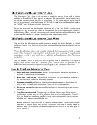 7
The Family and the Adventurer Club
The Adventurer Club exists for the purpose of supporting parents in the task of raising
children for Jesus Christ. It does not seek to take over this responsibility for the parents or to
exclude the parents from the activities of the children. For this reason, parents are an integral
part of the Adventurer program from the MY FAMILY track in the children's class work to
the FAMILY track designed especially for parents.
Parents are welcomed and urged to take part in the life of the club. Besides regular parent
meetings, they are welcome and valued at club meetings for their companionship, influence,
and assistance. Many clubs ask parents to commit themselves to attending and assisting with
at least one club meeting per quarter, in addition to the regular parent nights.
The Family and the Adventurer Class Work
The world of the Adventurer-age child is centered around the family. In order to change
children's lives for God, the cooperation of the parents and family must be enlisted wherever
possible.
Where the Adventurer class work is taught outside of the home, parents should be made
aware of the Adventurer program and its goals from the very beginning. A special parent
meeting may be held, or letter sent home, to explain the goals and methods of the Adventurer
curriculum.
The MY FAMILY track, in particular, provides parents with an opportunity to take part in
helping their children reach the Adventurer goals. Several letters are provided in the
Instructor's Manual to introduce parents to specific parts of the Adventurer curriculum.
How to Teach an Adventurer Class
1. Begin with good overall planning. Set up a yearly timetable. Know how much time is
available to complete each requirement.
2. Know your requirements. Understand the requirement you are working on, and how it
fits into the overall goal of the Adventurer program.
3. Consider your children. Find out what information and experiences the children will
need in order to complete the requirement. What will they be interested in?
4. Involve the parents. Let them know and be familiar with the requirements and how they
can assist.
5. Schedule your class work. As you prepare to help the children meet the Adventurer
requirements for their level, it will be helpful to draw up an overall timetable. This will
help you decide how much time may be spent on each requirement in order to complete
all of the level requirements within the year.
Review how much time is available to complete the requirement. Plan what information
and skills to present during each period. (Adventurer class time is usually about 30
minutes, with a few minutes for information-giving and the rest of the time spent in
active learning.)
 