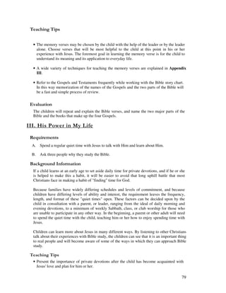 79
' ,
• The memory verses may be chosen by the child with the help of the leader or by the leader
alone. Choose verses that will be most helpful to the child at this point in his or her
experience with Jesus. The foremost goal in learning the memory verse is for the child to
understand its meaning and its application to everyday life.
• A wide variety of techniques for teaching the memory verses are explained in Appendix
III.
• Refer to the Gospels and Testaments frequently while working with the Bible story chart.
In this way memorization of the names of the Gospels and the two parts of the Bible will
be a fast and simple process of review.
' '
The children will repeat and explain the Bible verses, and name the two major parts of the
Bible and the books that make up the four Gospels.
* - $
A. Spend a regular quiet time with Jesus to talk with Him and learn about Him.
B. Ask three people why they study the Bible.
&' +, '
If a child learns at an early age to set aside daily time for private devotions, and if he or she
is helped to make this a habit, it will be easier to avoid that long uphill battle that most
Christians face in making a habit of "finding" time for God.
Because families have widely differing schedules and levels of commitment, and because
children have differing levels of ability and interest, the requirement leaves the frequency,
length, and format of these "quiet times" open. These factors can be decided upon by the
child in consultation with a parent, or leader, ranging from the ideal of daily morning and
evening devotions, to a minimum of weekly Sabbath, class, or club worship for those who
are unable to participate in any other way. In the beginning, a parent or other adult will need
to spend the quiet time with the child, teaching him or her how to enjoy spending time with
Jesus.
Children can learn more about Jesus in many different ways. By listening to other Christians
talk about their experiences with Bible study, the children can see that it is an important thing
to real people and will become aware of some of the ways in which they can approach Bible
study.
' ,
• Present the importance of private devotions after the child has become acquainted with
Jesus' love and plan for him or her.
 