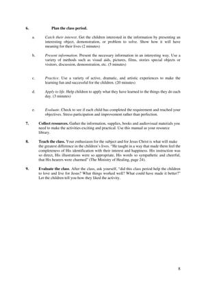 8
6. Plan the class period.
a. Catch their interest. Get the children interested in the information by presenting an
interesting object, demonstration, or problem to solve. Show how it will have
meaning for their lives (2 minutes)
b. Present information. Present the necessary information in an interesting way. Use a
variety of methods such as visual aids, pictures, films, stories special objects or
visitors, discussion, demonstration, etc. (5 minutes)
c. Practice. Use a variety of active, dramatic, and artistic experiences to make the
learning fun and successful for the children. (20 minutes)
d. Apply to life. Help children to apply what they have learned to the things they do each
day. (3 minutes)
e. Evaluate. Check to see if each child has completed the requirement and reached your
objectives. Stress participation and improvement rather than perfection.
7. Collect resources. Gather the information, supplies, books and audiovisual materials you
need to make the activities exciting and practical. Use this manual as your resource
library.
8. Teach the class. Your enthusiasm for the subject and for Jesus Christ is what will make
the greatest difference in the children’s lives. “He taught in a way that made them feel the
completeness of His identification with their interest and happiness. His instruction was
so direct, His illustrations were so appropriate, His words so sympathetic and cheerful,
that His hearers were charmed” (The Ministry of Healing, page 24).
9. Evaluate the class. After the class, ask yourself, “did this class period help the children
to love and live for Jesus? What things worked well? What could have made it better?”
Let the children tell you how they liked the activity.
 