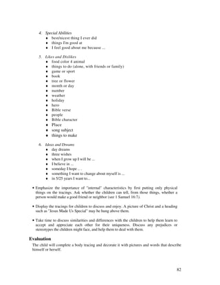 82
4. Special Abilities
♦ best/nicest thing I ever did
♦ things I'm good at
♦ I feel good about me because ...
5. Likes and Dislikes
♦ food color 4 animal
♦ things to do (alone, with friends or family)
♦ game or sport
♦ book
♦ tree or flower
♦ month or day
♦ number
♦ weather
♦ holiday
♦ hero
♦ Bible verse
♦ people
♦ Bible character
♦ Place
♦ song subject
♦ things to make
6. Ideas and Dreams
♦ day dreams
♦ three wishes
♦ when I grow up I will be ...
♦ I believe in ...
♦ someday I hope .. .
♦ something I want to change about myself is ...
♦ in 5/25 years I want to...
• Emphasize the importance of "internal" characteristics by first putting only physical
things on the tracings. Ask whether the children can tell, from those things, whether a
person would make a good friend or neighbor (see 1 Samuel 16:7).
• Display the tracings for children to discuss and enjoy. A picture of Christ and a heading
such as "Jesus Made Us Special" may be hung above them.
• Take time to discuss similarities and differences with the children to help them learn to
accept and appreciate each other for their uniqueness. Discuss any prejudices or
stereotypes the children might face, and help them to deal with them.
Evaluation
The child will complete a body tracing and decorate it with pictures and words that describe
himself or herself.
 